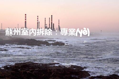 蘇州室內拆除：專業(yè)高效，安全環(huán)保一站式服務